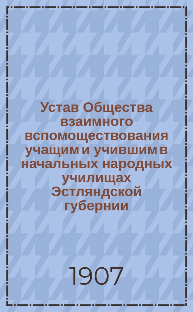 Устав Общества взаимного вспомоществования учащим и учившим в начальных народных училищах Эстляндской губернии : Утв. 27 нояб. 1905 г.