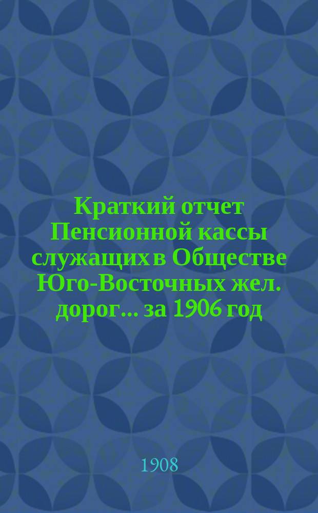 Краткий отчет Пенсионной кассы служащих в Обществе Юго-Восточных жел. дорог... за 1906 год