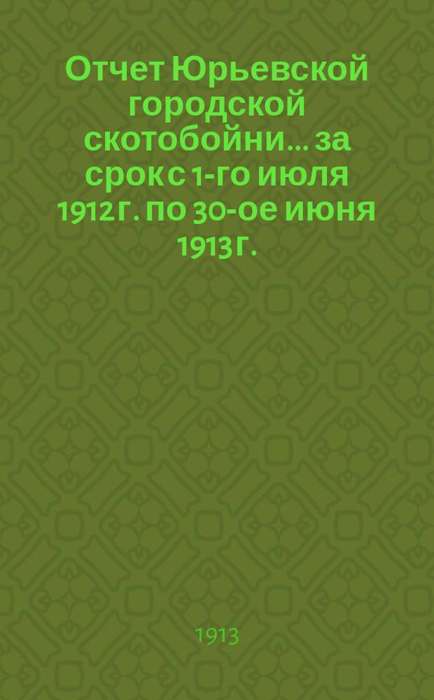 Отчет Юрьевской городской скотобойни... ... за срок с 1-го июля 1912 г. по 30-ое июня 1913 г. : ... за срок с 1-го июля 1912 г. по 30-ое июня 1913 г. и смета городской скотобойни за 1913/1914 год