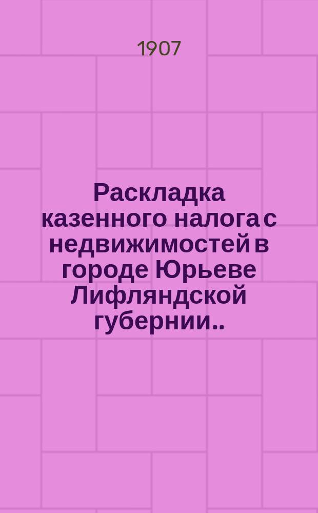 Раскладка казенного налога с недвижимостей в городе Юрьеве Лифляндской губернии... ... на 1907 год