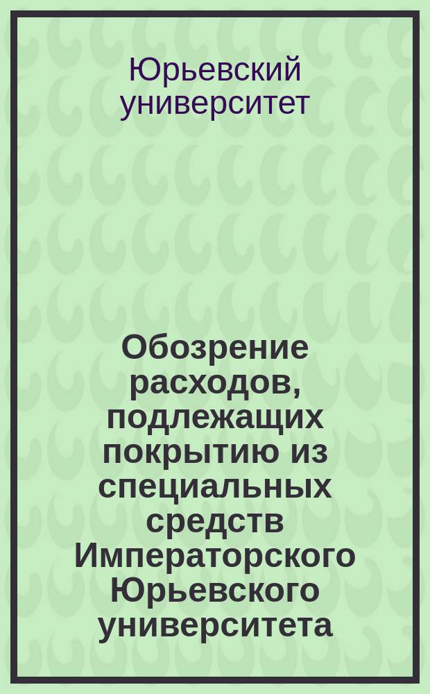 Обозрение расходов, подлежащих покрытию из специальных средств Императорского Юрьевского университета