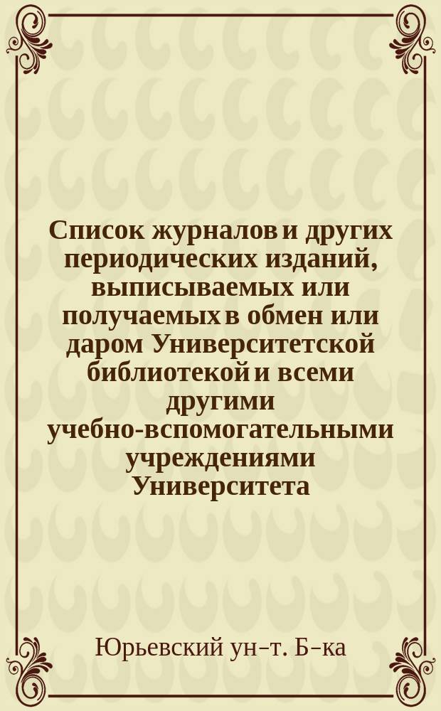 Список журналов и других периодических изданий, выписываемых или получаемых в обмен или даром Университетской библиотекой и всеми другими учебно-вспомогательными учреждениями Университета
