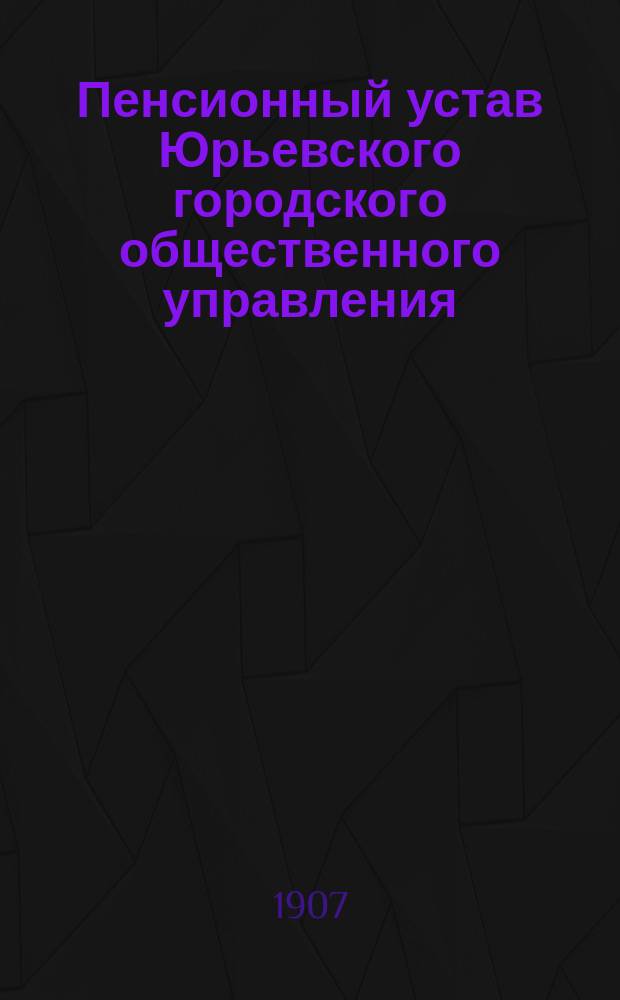 Пенсионный устав Юрьевского городского общественного управления : Утв. 10 мая 1907 г.
