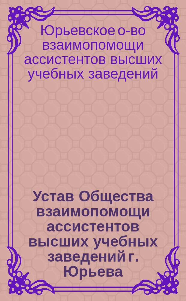 Устав Общества взаимопомощи ассистентов высших учебных заведений г. Юрьева : Утв. 18 янв. 1907 г.