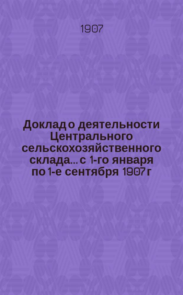 Доклад о деятельности Центрального сельскохозяйственного склада... с 1-го января по 1-е сентября 1907 г.