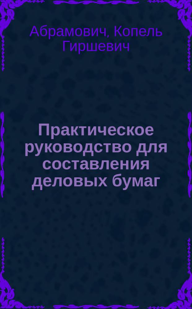 Практическое руководство для составления деловых бумаг : Образцы и формы домаш. нотариал. крепост. актов, договоров, контрактов, обязательств, прошений и жалоб на постанов. сослов. адм. и судеб. учрежд. с разъясн. порядка и срока подачи жалоб. Обр. и формы бумаг в лесоохран. ком. по залогу недвижимых имуществ в кредит. учрежд