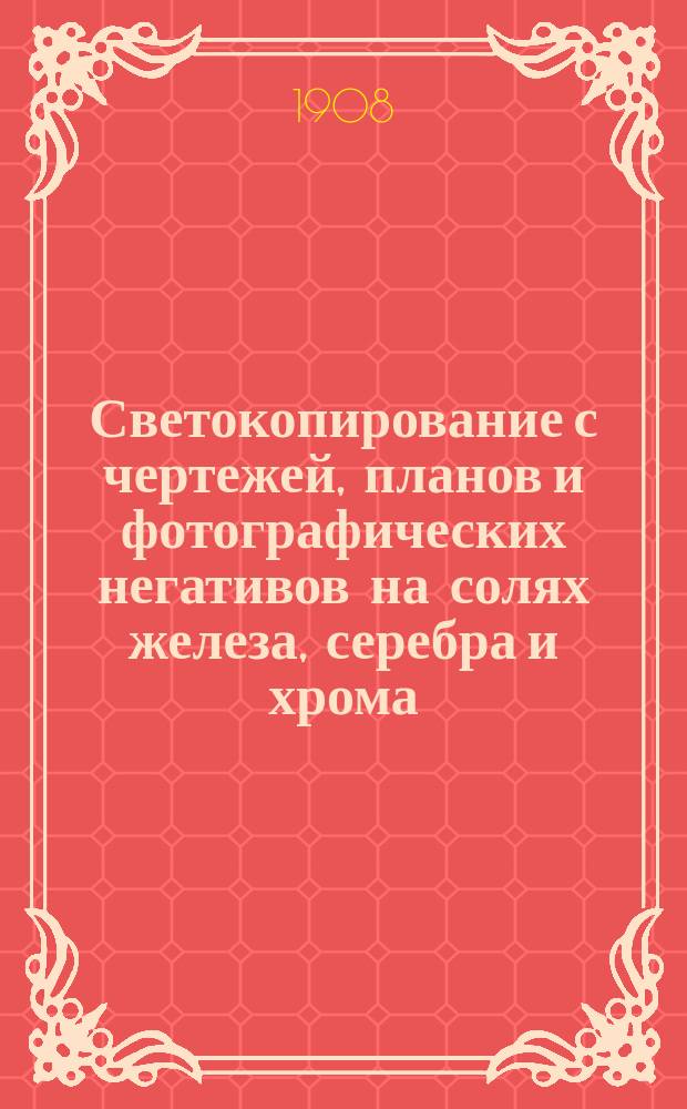 Светокопирование с чертежей, планов и фотографических негативов на солях железа, серебра и хрома : Практ. руководство для техн. и черт. контор, фотографов и проч. : Домаш. способ приготовления