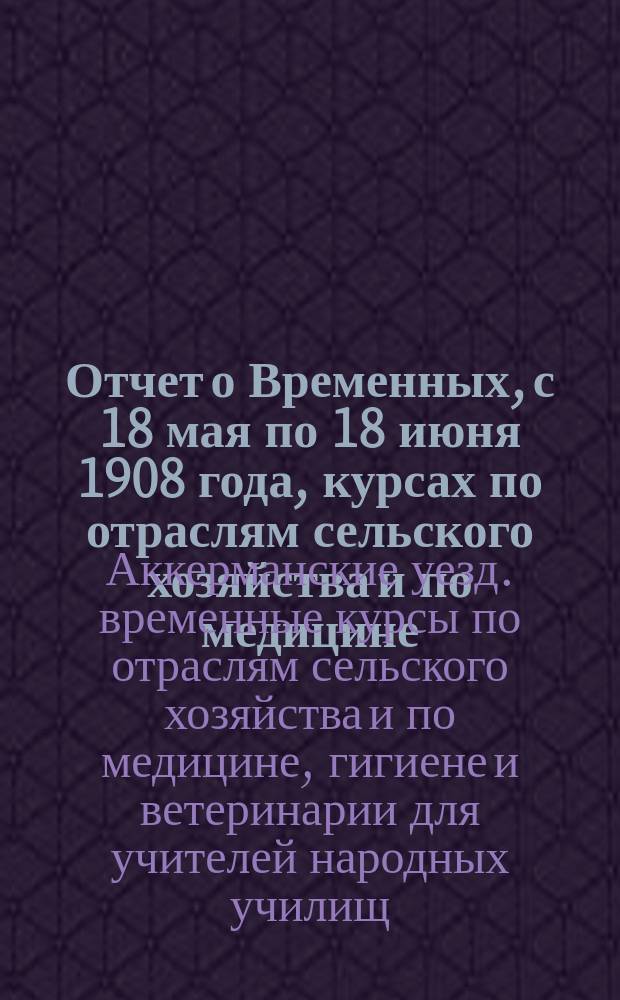 Отчет о Временных, с 18 мая по 18 июня 1908 года, курсах по отраслям сельского хозяйства и по медицине, гигиене и ветеринарии, в пос. Шабо, Аккерманского уезда, Бессараб. губ., для учителей народных училищ этого уезда