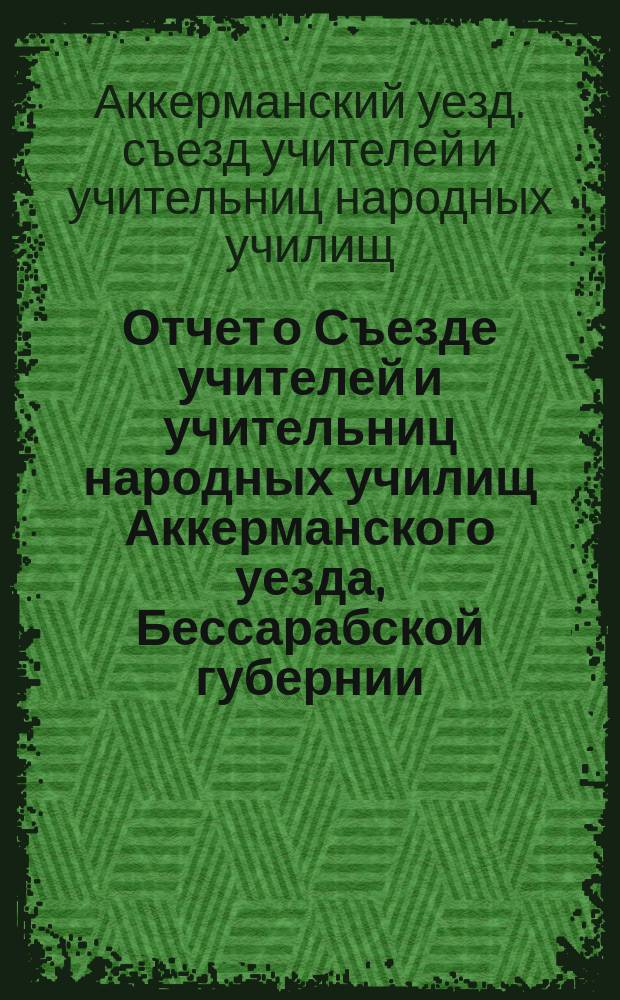 Отчет о Съезде учителей и учительниц народных училищ Аккерманского уезда, Бессарабской губернии, в пос. Шабо, близ г. Аккермана, с 15-го по 21-е мая 1908 года, состоявшемся на основании временных правил о сих съездах, утвержденных г. министром народного просвещения 26 ноября 1899 года
