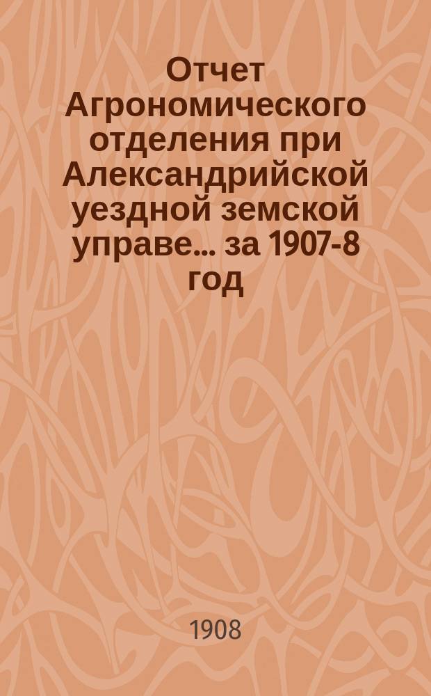 Отчет Агрономического отделения при Александрийской уездной земской управе... ... за 1907-8 год