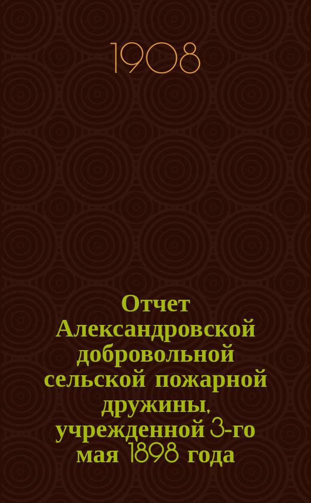 Отчет Александровской добровольной сельской пожарной дружины, учрежденной 3-го мая 1898 года... ... с 1 янв. 1907 г. по 1 янв. 1908 г.