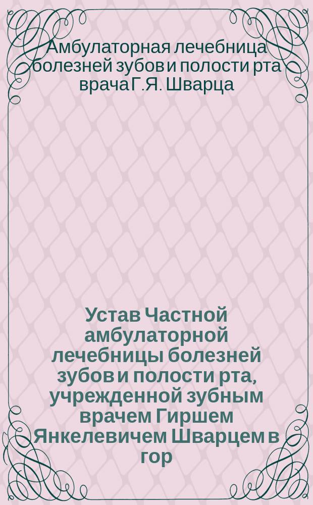 Устав Частной амбулаторной лечебницы болезней зубов и полости рта, учрежденной зубным врачем Гиршем Янкелевичем Шварцем в гор. Харькове : Утв. 29 окт. 1908 г.