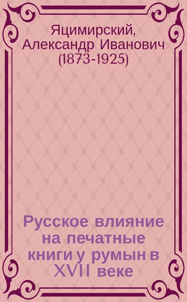 Русское влияние на печатные книги у румын в XVII веке : Bibliografia româneascǎ veche (1508-1830) de Joan Bianu şi Nerva Hodoş. Ediţiunea Academeĭ Române. Fasc. 3-5. Bucuresci. 1901-1904. В лист, pp. 208-512