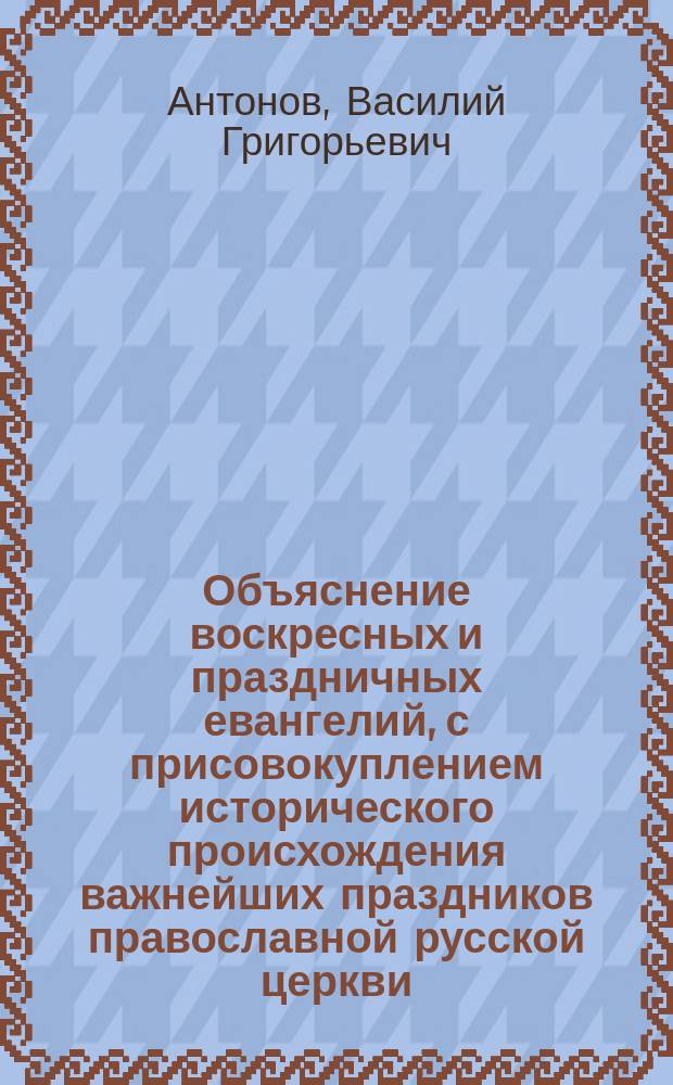 Объяснение воскресных и праздничных евангелий, с присовокуплением исторического происхождения важнейших праздников православной русской церкви : Для нар. шк