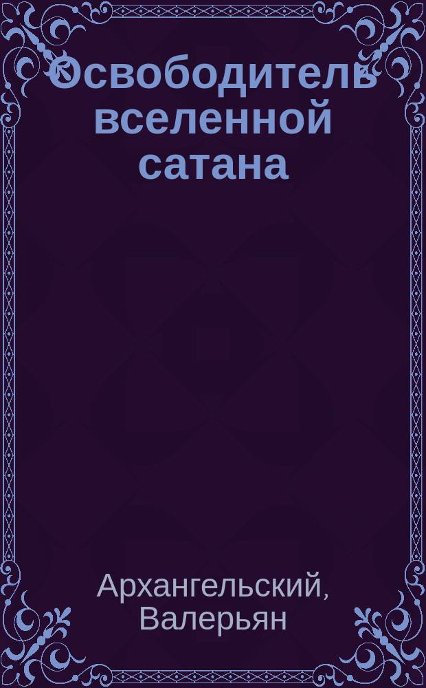 Освободитель вселенной сатана : Божеств. феерия в 4 актах и 5 карт.
