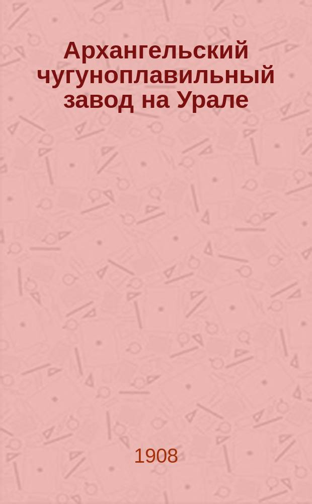 Архангельский чугуноплавильный завод на Урале : Ист. сведения и описание пр-ва