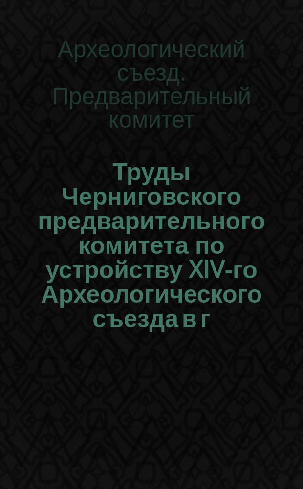 Труды Черниговского предварительного комитета по устройству XIV-го Археологического съезда в г. Чернигове