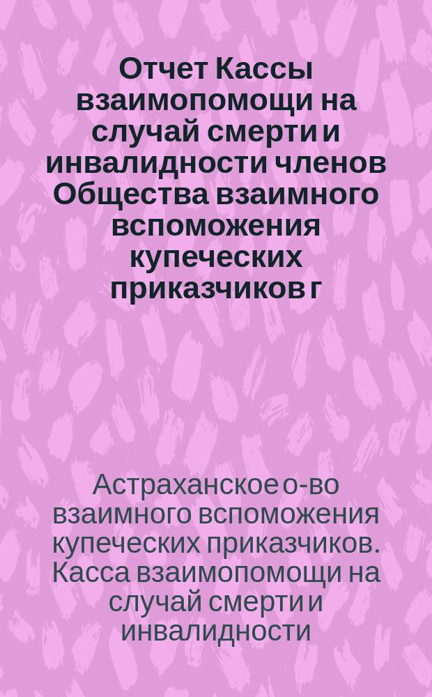 Отчет Кассы взаимопомощи на случай смерти и инвалидности членов Общества взаимного вспоможения купеческих приказчиков г. Астрахани...