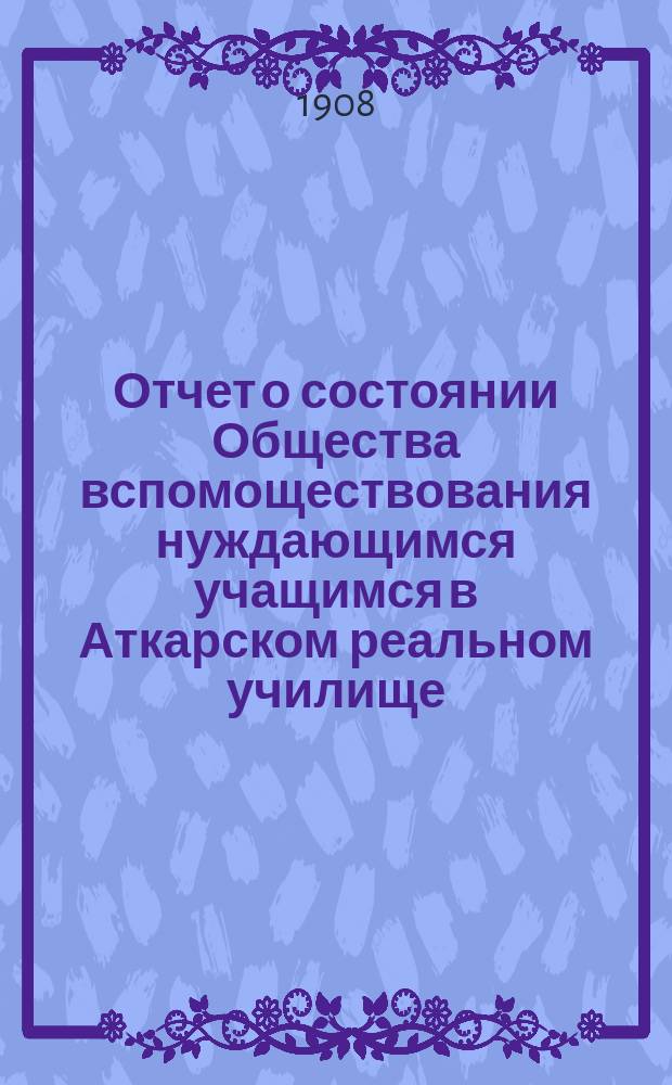 Отчет о состоянии Общества вспомоществования нуждающимся учащимся в Аткарском реальном училище...