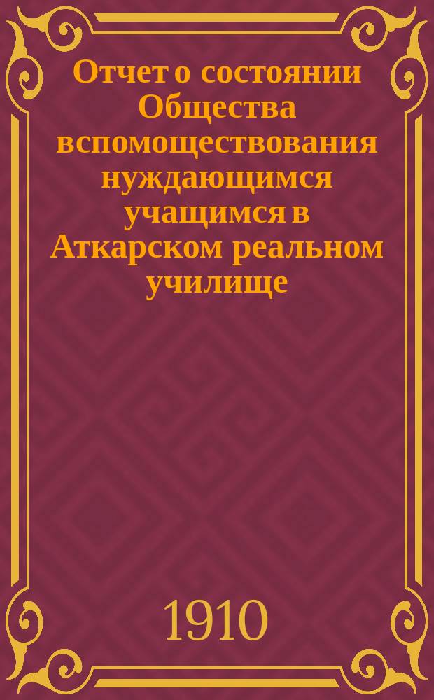 Отчет о состоянии Общества вспомоществования нуждающимся учащимся в Аткарском реальном училище... ... за 1909 год