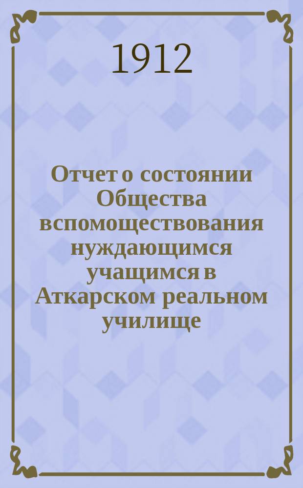 Отчет о состоянии Общества вспомоществования нуждающимся учащимся в Аткарском реальном училище... ... за 1911 год