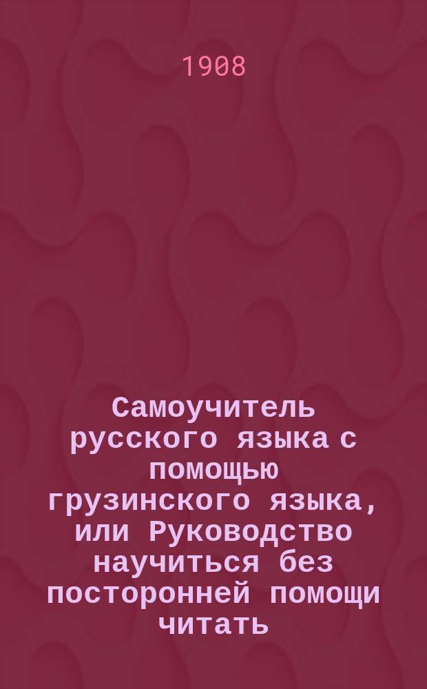 Самоучитель русского языка с помощью грузинского языка, или Руководство научиться без посторонней помощи читать, писать, говорить [!] по-русский [!]