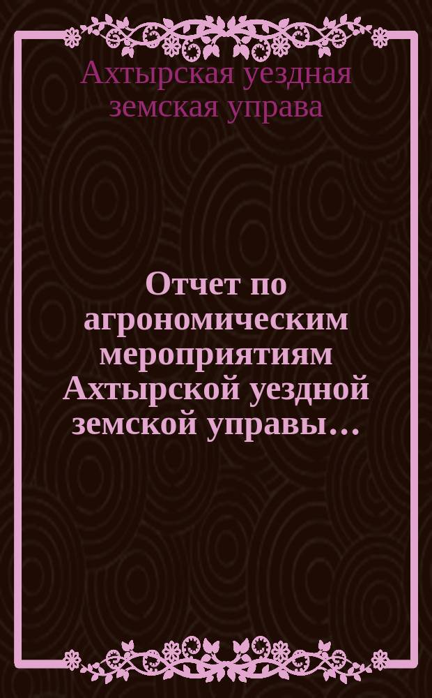 Отчет по агрономическим мероприятиям Ахтырской уездной земской управы...