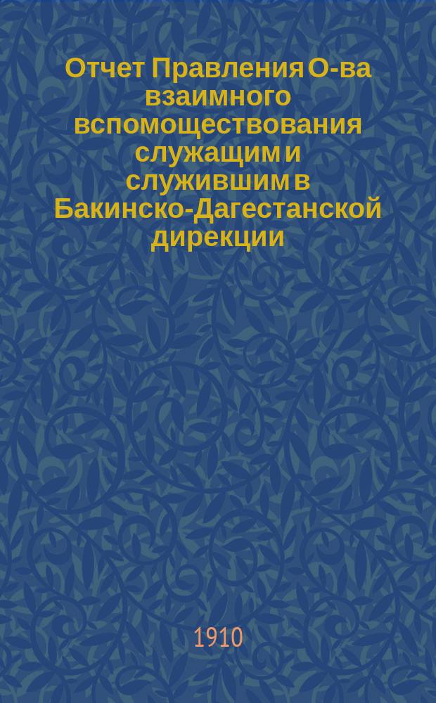 Отчет Правления О-ва взаимного вспомоществования служащим и служившим в Бакинско-Дагестанской дирекции... ... за 1908 и 1909 год : ... за 1908 и 1909 год и Краткий обзор деятельности Общества вспомоществования служащим и служившим в Бакинско-Дагестанской дирекции за 10 лет существования его. 1899-1909 г.