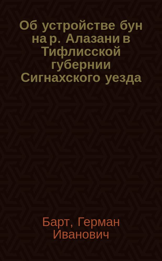 Об устройстве бун на р. Алазани в Тифлисской губернии Сигнахского уезда : Докл. гражд. инж. Г.И. Барт, прочит. на заседании Кавк. отд-ния рус. техн. о-ва 16 февр. 1908 г