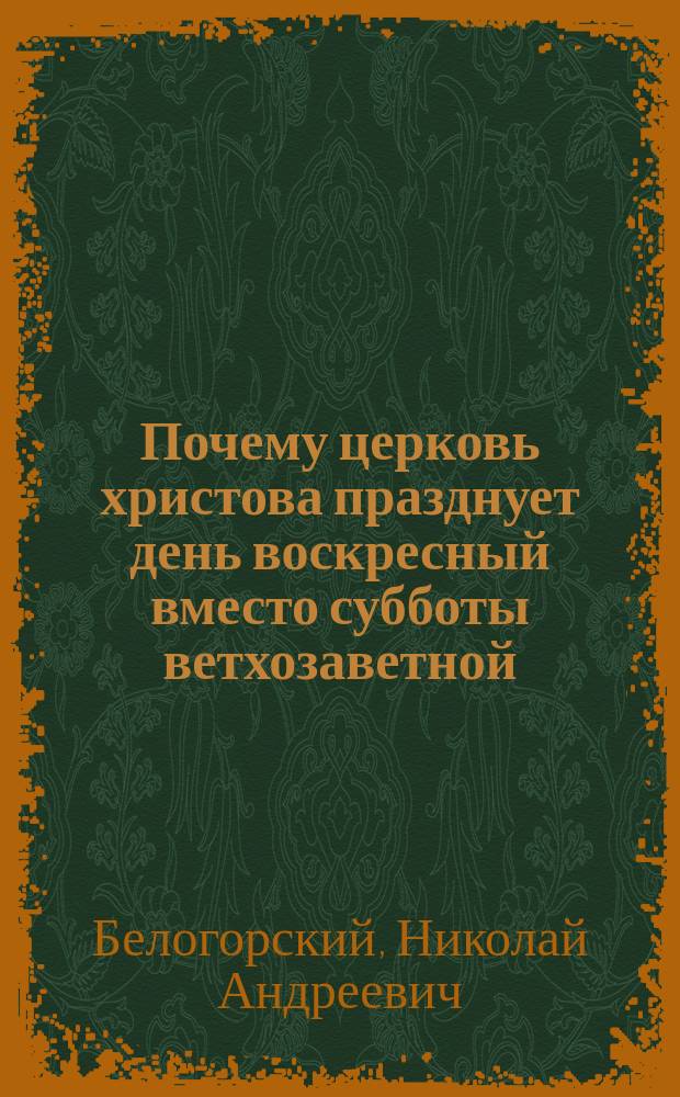 Почему церковь христова празднует день воскресный вместо субботы ветхозаветной : Докл., чит. на Миссион. съезде духовенства Киев. епархии в м. Белая Церковь 26-29 мая 1908 г. : (Разбор адвентист. лжеучения)