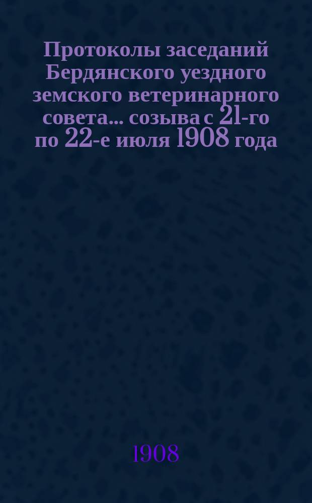 Протоколы заседаний Бердянского уездного земского ветеринарного совета... ... созыва с 21-го по 22-е июля 1908 года