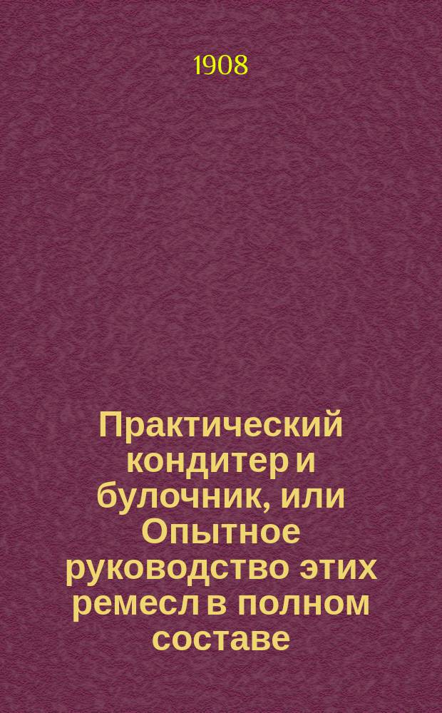 Практический кондитер и булочник, или Опытное руководство этих ремесл в полном составе