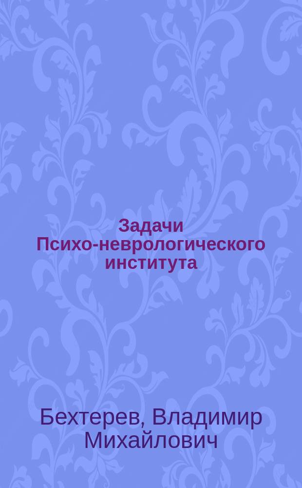 Задачи Психо-неврологического института : Речь, сказ. при открытии курсов Ин-та 3 февр. 1908 г.