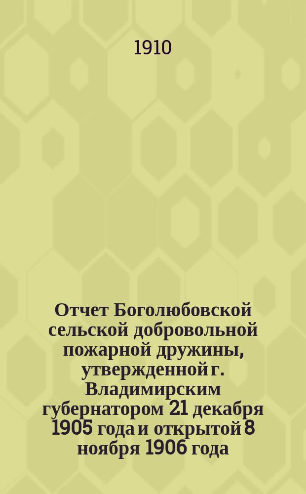 Отчет Боголюбовской сельской добровольной пожарной дружины, утвержденной г. Владимирским губернатором 21 декабря 1905 года и открытой 8 ноября 1906 года... ... за 1909 год