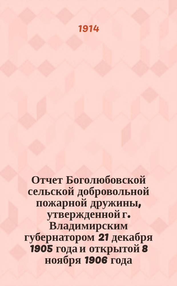 Отчет Боголюбовской сельской добровольной пожарной дружины, утвержденной г. Владимирским губернатором 21 декабря 1905 года и открытой 8 ноября 1906 года... ... за 1913 год