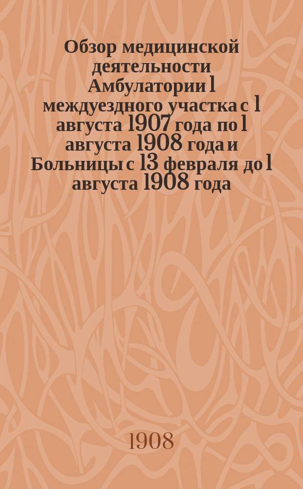 Обзор медицинской деятельности Амбулатории 1 междуездного участка с 1 августа 1907 года по 1 августа 1908 года и Больницы с 13 февраля до 1 августа 1908 года