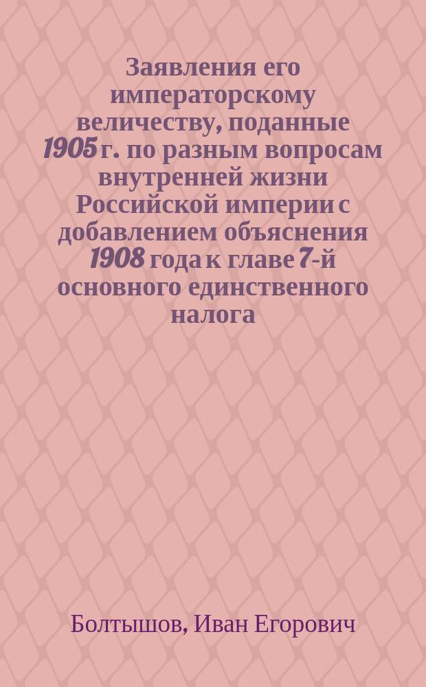 Заявления его императорскому величеству, поданные 1905 г. по разным вопросам внутренней жизни Российской империи с добавлением объяснения 1908 года к главе 7-й основного единственного налога