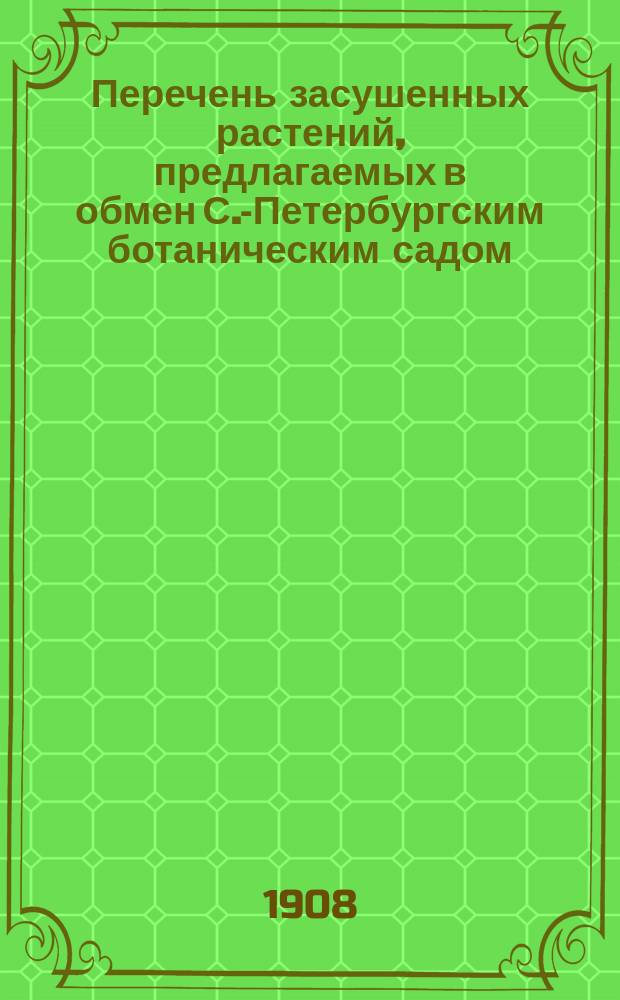 Перечень засушенных растений, предлагаемых в обмен С.-Петербургским ботаническим садом... ... в 1908 году