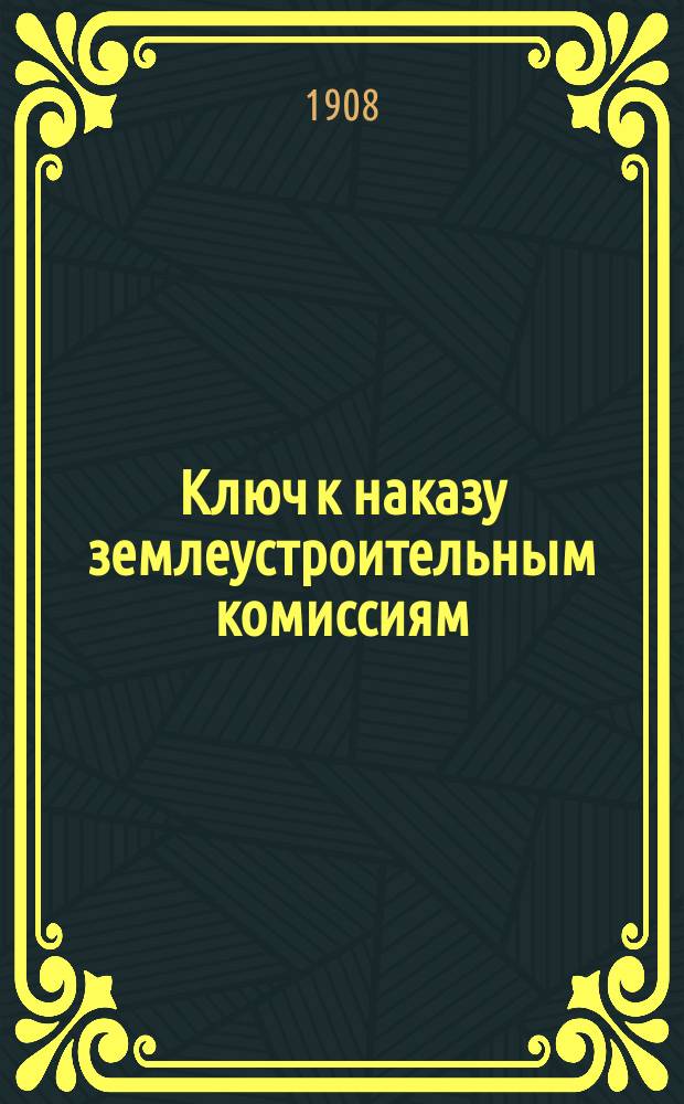 Ключ к наказу землеустроительным комиссиям : Пособие для землемеров землеустроит. комис. и вообще лиц занятых землеустройством с особой ст. по сел. и хутор. водоснабжению. Вып. [1]-2. [Вып. 1]