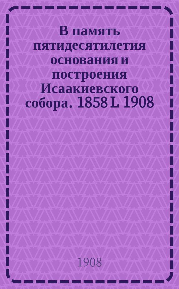 В память пятидесятилетия основания и построения Исаакиевского собора. 1858 L 1908