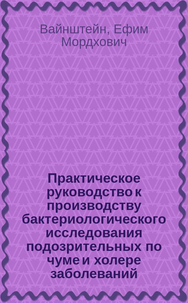 Практическое руководство к производству бактериологического исследования подозрительных по чуме и холере заболеваний : С прил. правил для взятия и пересылки объектов подозр. по чуме и холере и подлежащих бактериол. исслед