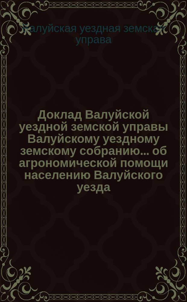 Доклад Валуйской уездной земской управы Валуйскому уездному земскому собранию... об агрономической помощи населению Валуйского уезда