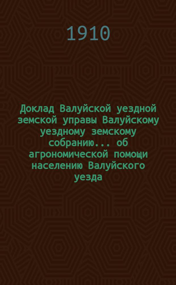 Доклад Валуйской уездной земской управы Валуйскому уездному земскому собранию... об агрономической помощи населению Валуйского уезда. очередной сессии 1910 года