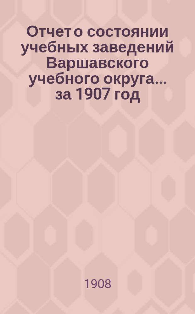 Отчет о состоянии учебных заведений Варшавского учебного округа... за 1907 год
