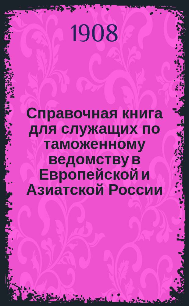 Справочная книга для служащих по таможенному ведомству в Европейской и Азиатской России : Сост. по 1 нояб. 1908 г