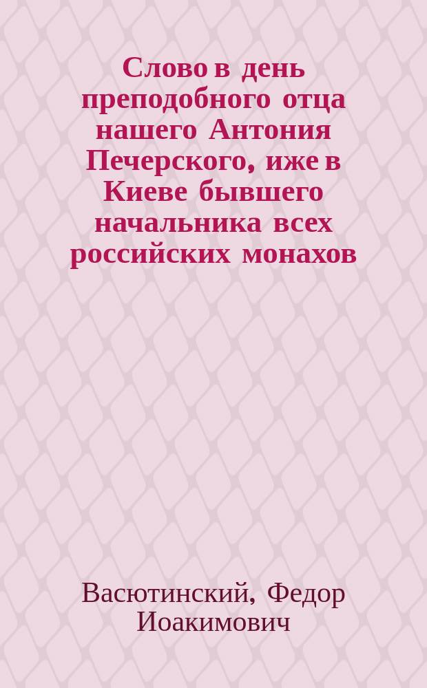 Слово в день преподобного отца нашего Антония Печерского, иже в Киеве бывшего начальника всех российских монахов : Произнесено в Св. Троицком Черниговск. монастыре при архиерейск. служении