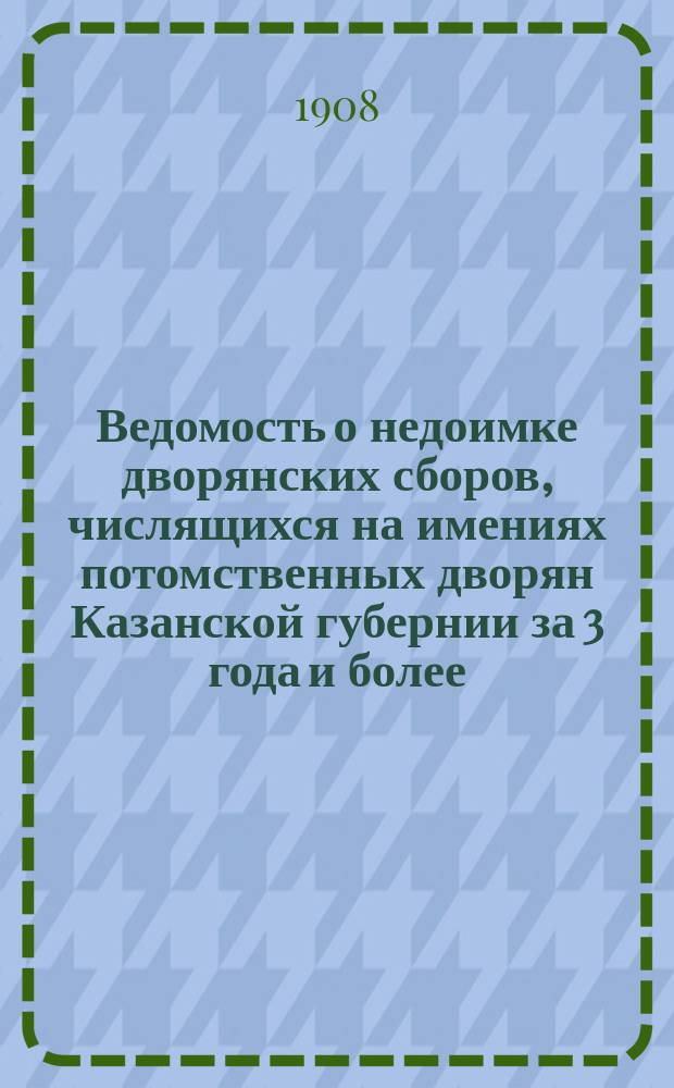 Ведомость о недоимке дворянских сборов, числящихся на имениях потомственных дворян Казанской губернии за 3 года и более : Сост. на 1 янв. 1908 г