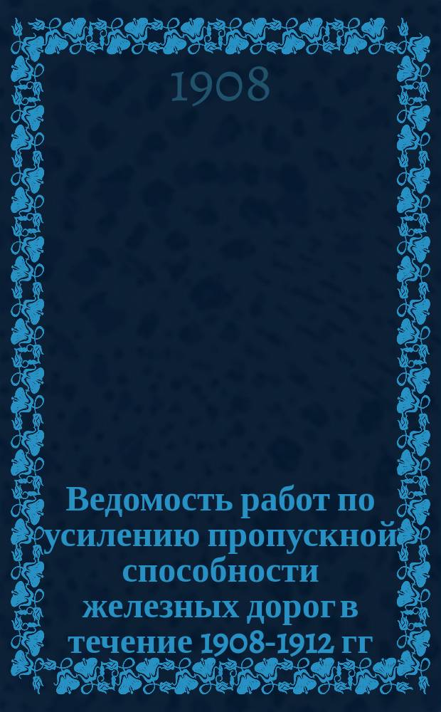 Ведомость работ по усилению пропускной способности железных дорог в течение 1908-1912 гг. : Сост. на основании данных и заключений Порайон. ком. : К вопросу 3 программы 2 Съезда при ЦК по регулированию массовых перевозок грузов