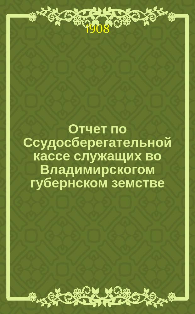 Отчет по Ссудосберегательной кассе служащих во Владимирскогом губернском земстве... ... за 1908 год