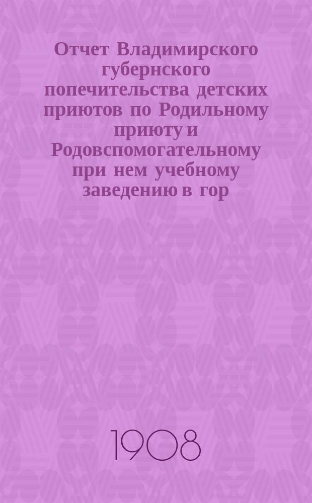 Отчет Владимирского губернского попечительства детских приютов по Родильному приюту и Родовспомогательному при нем учебному заведению в гор. Владимире... за 1907 год